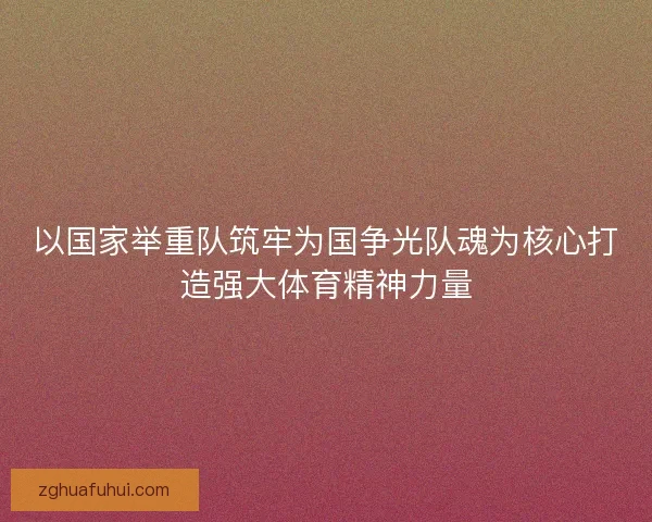 以国家举重队筑牢为国争光队魂为核心打造强大体育精神力量