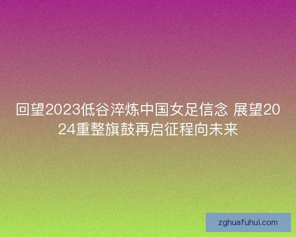 回望2023低谷淬炼中国女足信念 展望2024重整旗鼓再启征程向未来
