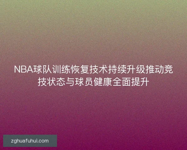 NBA球队训练恢复技术持续升级推动竞技状态与球员健康全面提升