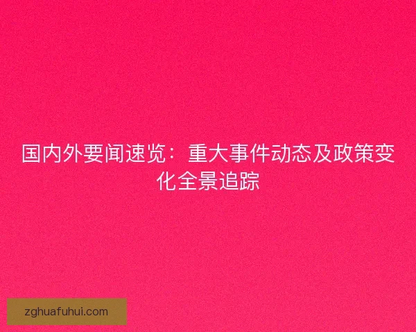 国内外要闻速览：重大事件动态及政策变化全景追踪